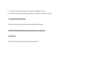 1. The set of transactions present in both the schedules is same.
2. The order of pairs of conflicting operations of both the schedules is same.
3. View Equivalent Schedules-
We have already discussed about View Equivalent Schedules.
PRACTICE PROBLEMS BASED ON EQUIVALENCE OF SCHEDULES-
Problem-01:
Are the following three schedules result equivalent?
 