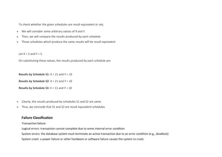 To check whether the given schedules are result equivalent or not,
 We will consider some arbitrary values of X and Y.
 Then, we will compare the results produced by each schedule.
 Those schedules which produce the same results will be result equivalent.
Let X = 2 and Y = 5.
On substituting these values, the results produced by each schedule are-
Results by Schedule S1- X = 21 and Y = 10
Results by Schedule S2- X = 21 and Y = 10
Results by Schedule S3- X = 11 and Y = 10
 Clearly, the results produced by schedules S1 and S2 are same.
 Thus, we conclude that S1 and S2 are result equivalent schedules.
Failure Classification
Transaction failure:
Logical errors: transaction cannot complete due to some internal error condition
System errors: the database system must terminate an active transaction due to an error condition (e.g., deadlock)
System crash: a power failure or other hardware or software failure causes the system to crash.
 