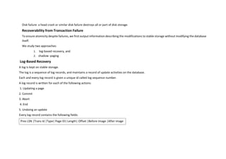 Prev LSN |Trans Id |Type| Page ID| Length| Offset |Before Image |After image
Disk failure: a head crash or similar disk failure destroys all or part of disk storage.
Recoverability from Transaction Failure
To ensure atomicity despite failures, we first output information describing the modifications to stable storage without modifying the database
itself.
We study two approaches:
1. log-based recovery, and
2. shadow -paging
Log-Based Recovery
A log is kept on stable storage.
The log is a sequence of log records, and maintains a record of update activities on the database.
Each and every log record is given a unique id called log sequence number.
A log record is written for each of the following actions:
1. Updating a page
2. Commit
3. Abort
4. End
5. Undoing an update
Every log record contains the following fields:
 