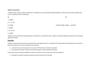 Isolation requirement:
If between steps 3 and 6, another transaction T2 is allowed to access the partially updated database, it will see an inconsistent database (the
sum A + B will be less than it should be).
T1 T2
1. read(A)
2. A := A – 50
3. write(A) write(A) read(A), read(B), print(A+B)
4. read(B)
5. B := B + 50
6. write(B)
Isolation can be ensured by running transactions serially that is, one after the other. However, executing multiple transactions concurrently has
significant benefits.
Schedules
Schedule: A sequences of instructions that specify the chronological order (i.e. starting with the earliest date and finishing with most recent) in
which instructions of concurrent transactions are executed
 a schedule for a set of transactions must consist of all instructions of those transactions
 must preserve the order in which the instructions appear in each individual transaction.
A transaction that successfully completes its execution will have a commit instruction as the last statement
 by default, transaction assumed to execute commit instruction as its last step
 