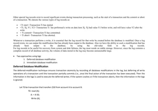 Other special log records exist to record significant events during transaction processing, such as the start of a transaction and the commit or abort
of a transaction. We denote the various types of log records as:
 <Ti start>.Transaction Ti has started.
 <Ti, Xj, V1, V2> Transaction Ti has performed a write on data item Xj. Xj had value V1 before write, and will have value V2 after the
write.
 < Ti commit> Transaction Ti has committed.
 < Ti abort> Transaction Ti has aborted.
Whenever a transaction performs a write, it is essential that the log record for that write be created before the database is modified. Once a log
record exists, we can output the modification that has already been output to the database. Also we have the ability to undo a modification that has
already been output to the database, by using the old-value field in the log records.
For log records to be useful for recovery from system and disk failures, the log must reside on stable storage. However, since the log contains a
complete record of all database activity, the volume of data stored in the log may become unreasonable large.
 Two approaches using logs
1. Deferred database modification
2. Immediate database modification
Deferred Database Modification
The deferred-modification technique ensures transaction atomicity by recording all database modifications in the log, but deferring all write
operations of a transaction until the transaction partially commits (i.e., once the final action of the transaction has been executed). Then the
information in the logs is used to execute the deferred writes. If the system crashes or if the transaction aborts, then the information in the logs
is ignored.
Let T0 be transaction that transfers $50 from account A to account B:
T0: read (A);
A: = A-50;
Write (A);
 