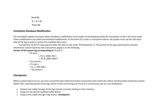 Read (B);
B: = B + 50;
Write (B).
Immediate Database Modification
The immediate-update technique allows database modifications to be output to the database while the transaction is still in the active state.
These modifications are called uncommitted modifications. In the event of a crash or transaction failure, the system must use the old-value
field of the log records to restore the modified data items.
Transactions T0 and T1 executed one after the other in the order T0 followed by T1. The portion of the log containing the relevant
information concerning these two transactions appears in the following,
Portion of the system log corresponding to T0 and T1
< T0 start >
< T0, A, 1000, 950 >
< T0, B, 2000, 2050 >
< T0 commit >
< T1 start >
< T1, C, 700, 600 >
< T0 commit >
Checkpoints
When a system failure occurs, we must consult the log to determine those transactions that need to be redone and those that need to be undone.
Rather than reprocessing the entire log, which is time-consuming and much of it unnecessary, we can use checkpoints:
 Output onto stable storage all the log records currently residing in main memory.
 Output to the disk all modified buffer blocks.
 Output onto stable storage a log record, <checkpoint>.
 