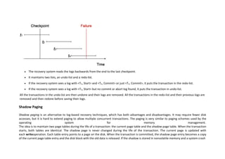  The recovery system reads the logs backwards from the end to the last checkpoint.
 It maintains two lists, an undo-list and a redo-list.
 If the recovery system sees a log with <Tn, Start> and <Tn, Commit> or just <Tn, Commit>, it puts the transaction in the redo-list.
 If the recovery system sees a log with <Tn, Start> but no commit or abort log found, it puts the transaction in undo-list.
All the transactions in the undo-list are then undone and their logs are removed. All the transactions in the redo-list and their previous logs are
removed and then redone before saving their logs.
Shadow Paging
Shadow paging is an alternative to log-based recovery techniques, which has both advantages and disadvantages. It may require fewer disk
accesses, but it is hard to extend paging to allow multiple concurrent transactions. The paging is very similar to paging schemes used by the
operating system for memory management.
The idea is to maintain two page tables during the life of a transaction: the current page table and the shadow page table. When the transaction
starts, both tables are identical. The shadow page is never changed during the life of the transaction. The current page is updated with
each writeoperation. Each table entry points to a page on the disk. When the transaction is committed, the shadow page entry becomes a copy
of the current page table entry and the disk block with the old data is released. If the shadow is stored in nonvolatile memory and a system crash
 