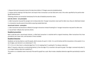 1. Require that each transaction locks all its data items before it 74 begins execution (predeclaration).
2. Impose partial ordering of all data items and require that a transaction can lock data items only in the order specified by the partial order
(graph-based protocol
Following schemes use transaction timestamps for the sake of deadlock prevention alone.
wait-die scheme - non-preemptive
1. older transaction may wait for younger one to release data item. Younger transactions never wait for older ones; they are rolled back instead.
2. a transaction may die several times before acquiring needed data item
wound-wait scheme – preemptive
1. older transaction wounds (forces rollback) of younger transaction instead of waiting for it. Younger transactions may wait for older ones.
2. may be fewer rollbacks than wait-die scheme.
Deadlock prevention
Both in wait-die and in wound-wait schemes, a rolled back transaction is restarted with its original timestamp. Older transactions thus have
precedence over newer ones, and starvation is hence avoided.
Deadlock Detection
Deadlocks can be described as a wait-for graph, which consists of a pair G = (V,E), V is a set of vertices (all the transactions in the system) E is a
set of edges; each element is an ordered pair Ti →Tj.
If Ti → Tj is in E, then there is a directed edge from Ti to Tj, implying that T is waiting for T to release a data item.
When Ti requests a data item currently being held by Tj, then the edge Ti Tj is inserted in the wait-for graph. This edge is removed only when Tj
is no longer holding a data item needed by Ti.
The system is in a deadlock state if and only if the wait-for graph has a cycle. Must invoke a deadlock-detection algorithm periodically to look for
cycles.
 