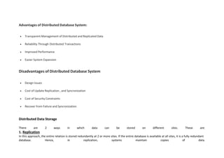 Advantages of Distributed Database System:
 Transparent Management of Distributed and Replicated Data
 Reliability Through Distributed Transactions
 Improved Performance
 Easier System Expansion
Disadvantages of Distributed Database System
 Design Issues
 Cost of Update Replication , and Syncronization
 Cost of Security Constraints
 Recover from Failure and Syncronization
Distributed Data Storage
There are 2 ways in which data can be stored on different sites. These are:
1. Replication
In this approach, the entire relation is stored redundantly at 2 or more sites. If the entire database is available at all sites, it is a fully redundant
database. Hence, in replication, systems maintain copies of data.
 