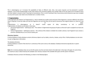 This is advantageous as it increases the availability of data at different sites. Also, now query requests can be processed in parallel.
However, it has certain disadvantages as well. Data needs to be constantly updated. Any change made at one site needs to be recorded at every
site that relation is stored or else it may lead to inconsistency. This is a lot of overhead. Also, concurrency control becomes way more complex
as concurrent access now needs to be checked over a number of sites.
2. Fragmentation
In this approach, the relations are fragmented (i.e., they’re divided into smaller parts) and each of the fragments is stored in different sites where
they’re required. It must be made sure that the fragments are such that they can be used to reconstruct the original relation (i.e, there isn’t any
loss of data).
Fragmentation is advantageous as it doesn’t create copies of data, consistency is not a problem.
Fragmentation of relations can be done in two ways:
 Horizontal fragmentation – Splitting by rows – The relation is fragmented into groups of tuples so that each tuple is assigned to at least one
fragment.
 Vertical fragmentation – Splitting by columns – The schema of the relation is divided into smaller schemas. Each fragment must contain a
common candidate key so as to ensure lossless join.
Directory System
A Derby database-A Derby database contains dictionary objects such as tables, columns, indexes, and jar files. A Derby database can also store
its own configuration information.
The database directory
A Derby database is stored in files that live in a directory of the same name as the database. Database directories typically live in system
directories.
Note: An in-memory database does not use the file system, but the size limits listed in the table later in this topic still apply. For some limits,
the maximum value is determined by the available main memory instead of the available disk space and file system limitations.
A database directory contains the following, as shown in the following figure.
 