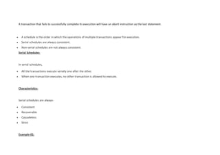 A transaction that fails to successfully complete its execution will have an abort instruction as the last statement.
 A schedule is the order in which the operations of multiple transactions appear for execution.
 Serial schedules are always consistent.
 Non-serial schedules are not always consistent.
Serial Schedules-
In serial schedules,
 All the transactions execute serially one after the other.
 When one transaction executes, no other transaction is allowed to execute.
Characteristics-
Serial schedules are always-
 Consistent
 Recoverable
 Cascadeless
 Strict
Example-01:
 