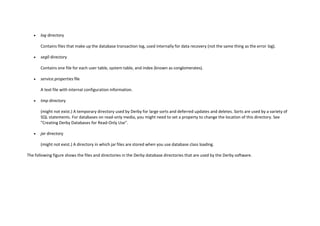  log directory
Contains files that make up the database transaction log, used internally for data recovery (not the same thing as the error log).
 seg0 directory
Contains one file for each user table, system table, and index (known as conglomerates).
 service.properties file
A text file with internal configuration information.
 tmp directory
(might not exist.) A temporary directory used by Derby for large sorts and deferred updates and deletes. Sorts are used by a variety of
SQL statements. For databases on read-only media, you might need to set a property to change the location of this directory. See
"Creating Derby Databases for Read-Only Use".
 jar directory
(might not exist.) A directory in which jar files are stored when you use database class loading.
The following figure shows the files and directories in the Derby database directories that are used by the Derby software.
 