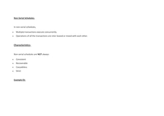 Non-Serial Schedules-
In non-serial schedules,
 Multiple transactions execute concurrently.
 Operations of all the transactions are inter leaved or mixed with each other.
Characteristics-
Non-serial schedules are NOT always-
 Consistent
 Recoverable
 Cascadeless
 Strict
Example-01:
 
