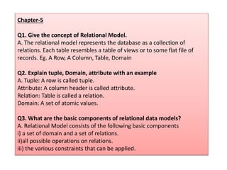 Chapter-5
Q1. Give the concept of Relational Model.
A. The relational model represents the database as a collection of
relations. Each table resembles a table of views or to some flat file of
records. Eg. A Row, A Column, Table, Domain
Q2. Explain tuple, Domain, attribute with an example
A. Tuple: A row is called tuple.
Attribute: A column header is called attribute.
Relation: Table is called a relation.
Domain: A set of atomic values.
Q3. What are the basic components of relational data models?
A. Relational Model consists of the following basic components
i) a set of domain and a set of relations.
ii)all possible operations on relations.
iii) the various constraints that can be applied.
 