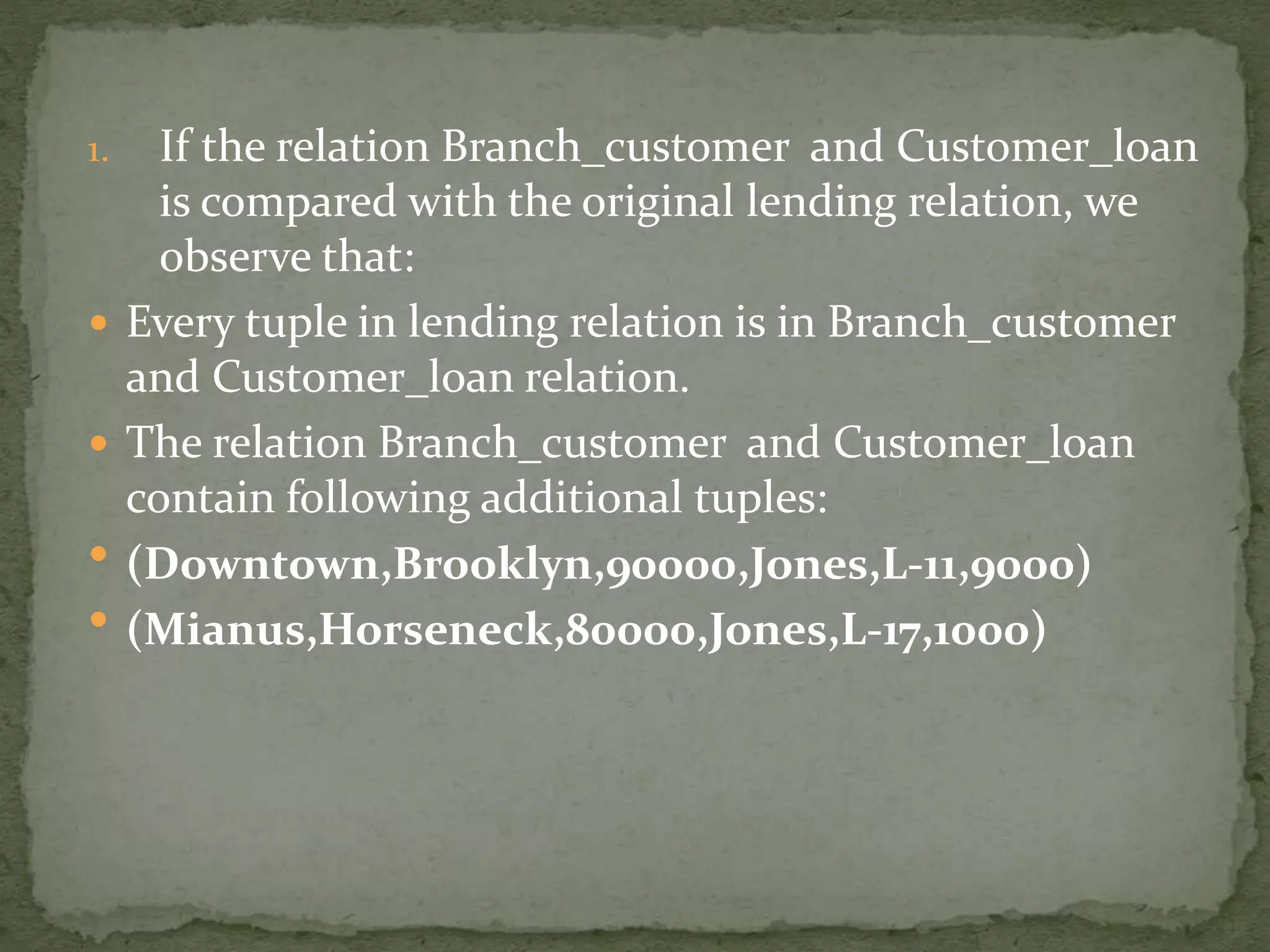 1. If the relation Branch_customer and Customer_loan
is compared with the original lending relation, we
observe that:
 Every tuple in lending relation is in Branch_customer
and Customer_loan relation.
 The relation Branch_customer and Customer_loan
contain following additional tuples:
 (Downtown,Brooklyn,90000,Jones,L-11,9000)
 (Mianus,Horseneck,80000,Jones,L-17,1000)
 