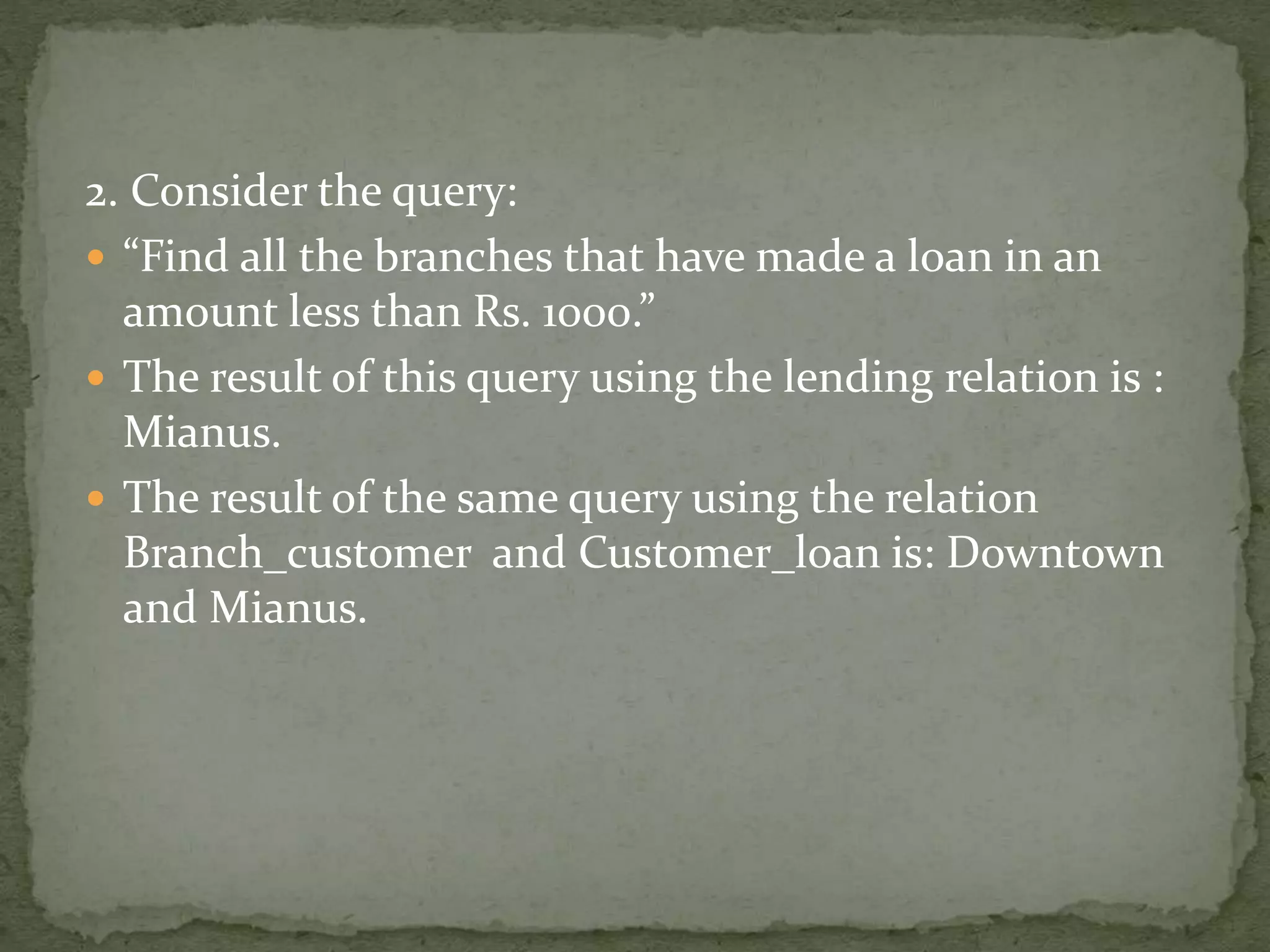 2. Consider the query:
 “Find all the branches that have made a loan in an
amount less than Rs. 1000.”
 The result of this query using the lending relation is :
Mianus.
 The result of the same query using the relation
Branch_customer and Customer_loan is: Downtown
and Mianus.
 