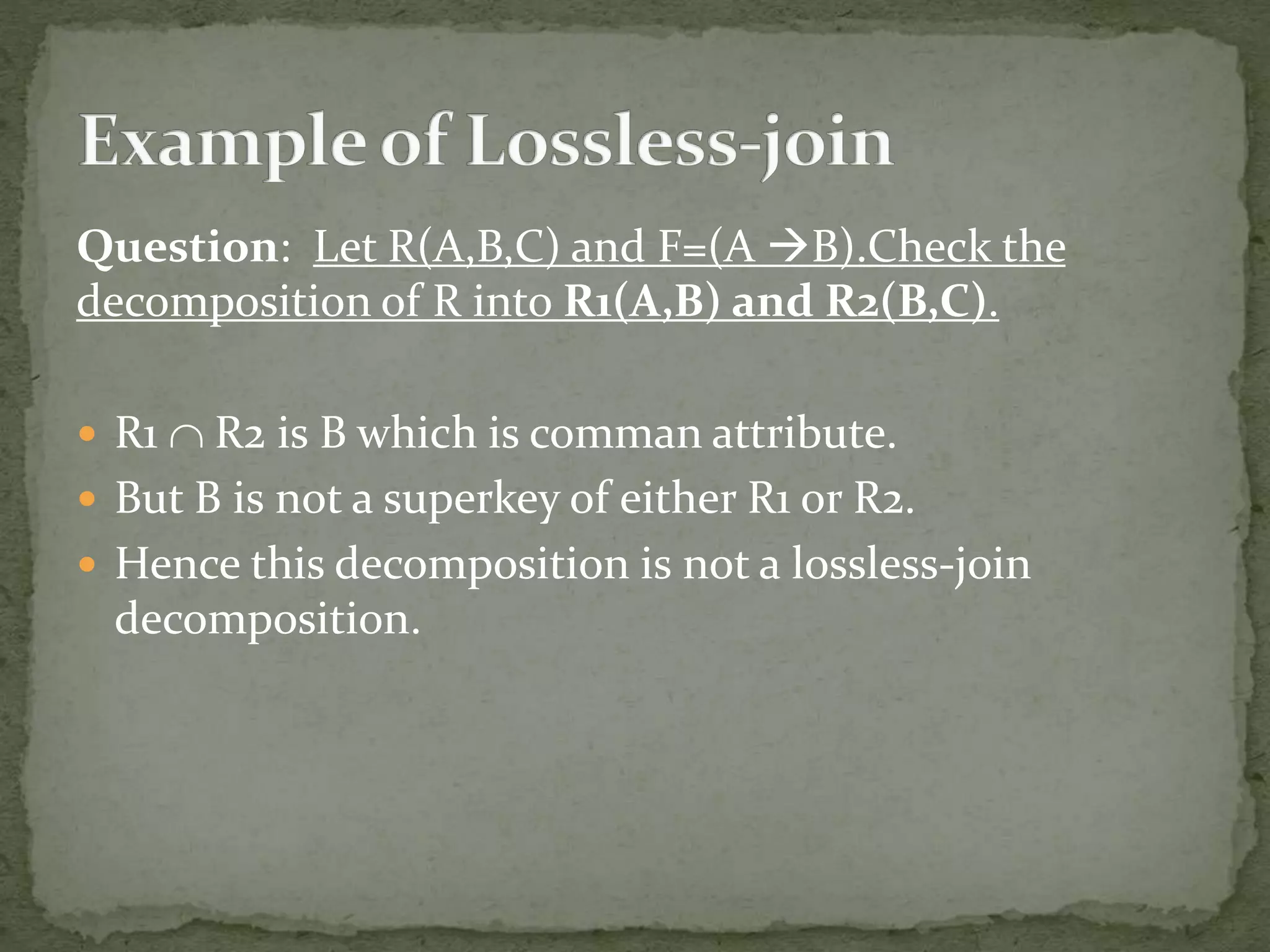 Question: Let R(A,B,C) and F=(A B).Check the
decomposition of R into R1(A,B) and R2(B,C).
 R1  R2 is B which is comman attribute.
 But B is not a superkey of either R1 or R2.
 Hence this decomposition is not a lossless-join
decomposition.
 