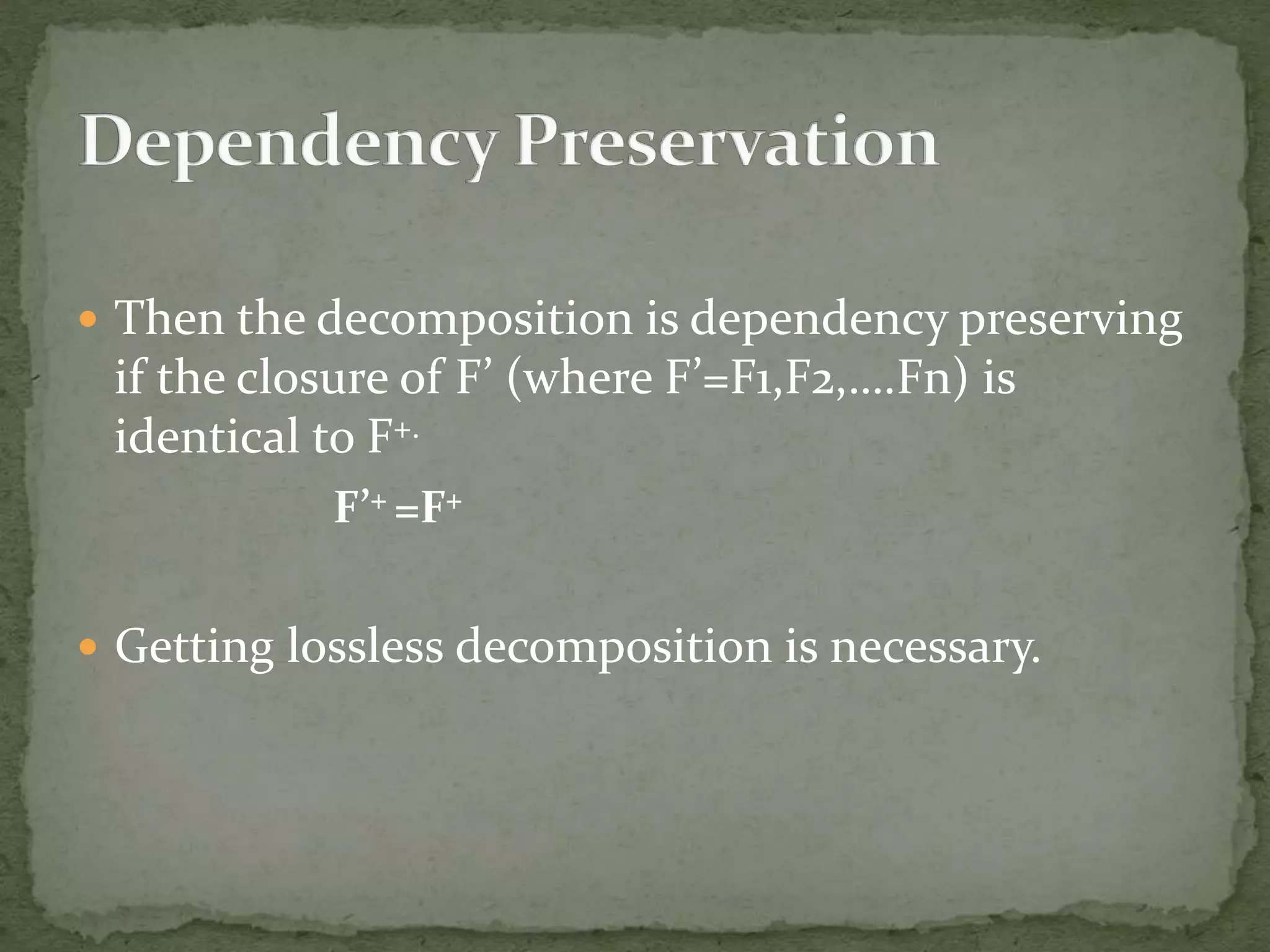 Then the decomposition is dependency preserving
if the closure of F’ (where F’=F1,F2,….Fn) is
identical to F+.
F’+ =F+
 Getting lossless decomposition is necessary.
 