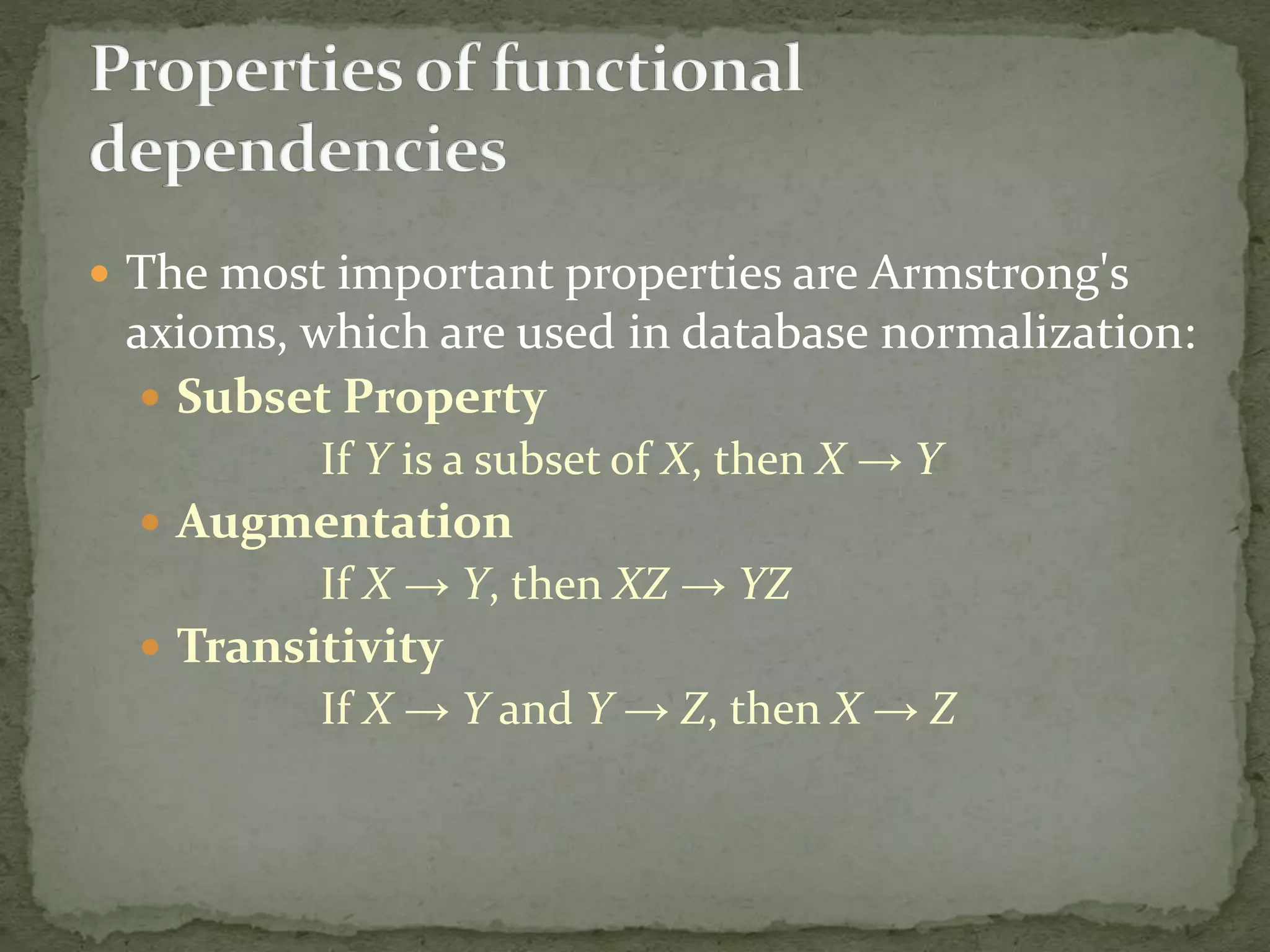  The most important properties are Armstrong's
axioms, which are used in database normalization:
 Subset Property
If Y is a subset of X, then X → Y
 Augmentation
If X → Y, then XZ → YZ
 Transitivity
If X → Y and Y → Z, then X → Z
 