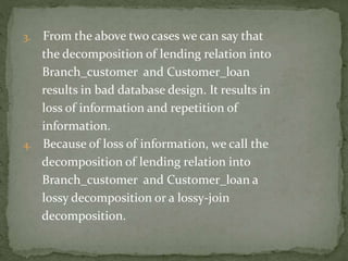 3. From the above two cases we can say that
the decomposition of lending relation into
Branch_customer and Customer_loan
results in bad database design. It results in
loss of information and repetition of
information.
4. Because of loss of information, we call the
decomposition of lending relation into
Branch_customer and Customer_loan a
lossy decomposition or a lossy-join
decomposition.
 
