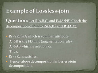 Question: Let R(A,B,C) and F=(AB).Check the
decomposition of R into R1(A,B) and R2(A,C).
 R1  R2 is A which is comman attribute.
A B is the FD in F. (augmentation rule)
A AB which is relation R1.
Thus,
 R1  R2 is satisfies.
 Hence, above decomposition is lossless-join
decomposition.
 
