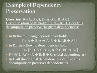 Question: R=(A, B, C), F={A  B, B  C}
Decomposition of R: R1=(A, B) R2=(B, C) Does this
decomposition preserve the given dependencies?
 In R1 the following dependencies hold:
F1={A  B, A  A, B  B, AB  AB}
 In R2 the following dependencies hold:
F2= {B  B, C  C, B  C, BC  BC}
 F’= F1’ U F2’ = {A  B, B  C, trivial dependencies}
 In F’ all the original dependencies occur, so this
decomposition preserves dependencies.
 
