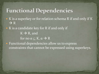  K is a superkey or for relation schema R if and only if K
 R
 K is a candidate key for R if and only if
K  R, and
for no α  K, α  R
 Functional dependencies allow us to express
constraints that cannot be expressed using superkeys.
 