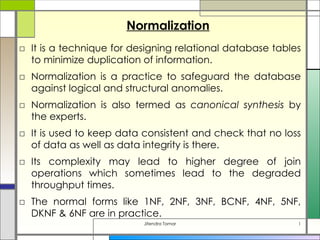 Normalization
□ It is a technique for designing relational database tables
  to minimize duplication of information.
□ Normalization is a practice to safeguard the database
  against logical and structural anomalies.
□ Normalization is also termed as canonical synthesis by
  the experts.
□ It is used to keep data consistent and check that no loss
  of data as well as data integrity is there.
□ Its complexity may lead to higher degree of join
  operations which sometimes lead to the degraded
  throughput times.
□ The normal forms like 1NF, 2NF, 3NF, BCNF, 4NF, 5NF,
  DKNF & 6NF are in practice.
                          Jitendra Tomar                   1
 