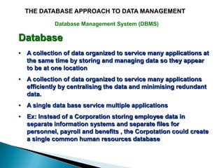 THE DATABASE APPROACH TO DATA MANAGEMENT

            Database Management System (DBMS)

Database
• A collection of data organized to service many applications at
  the same time by storing and managing data so they appear
  to be at one location
• A collection of data organized to service many applications
  efficiently by centralising the data and minimising redundant
  data.
• A single data base service multiple applications
• Ex: Instead of a Corporation storing employee data in
  separate information systems and separate files for
  personnel, payroll and benefits , the Corpotation could create
  a single common human resources database
 