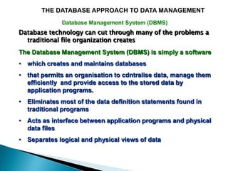 THE DATABASE APPROACH TO DATA MANAGEMENT
              Database Management System (DBMS)
Database technology can cut through many of the problems a
  traditional file organization creates
The Database Management System (DBMS) is simply a software
• which creates and maintains databases
• that permits an organisation to cdntralise data, manage them
  efficiently and provide access to the stored data by
  application programs.
• Eliminates most of the data definition statements found in
  traditional programs
• Acts as interface between application programs and physical
  data files
• Separates logical and physical views of data
 