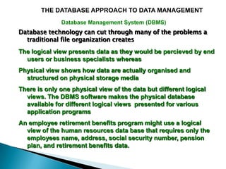 THE DATABASE APPROACH TO DATA MANAGEMENT
              Database Management System (DBMS)
Database technology can cut through many of the problems a
  traditional file organization creates
The logical view presents data as they would be percieved by end
  users or business specialists whereas
Physical view shows how data are actually organised and
  structured on physical storage media
There is only one physical view of the data but different logical
  views. The DBMS software makes the physical database
  available for different logical views presented for various
  application programs
An employee retirement benefits program might use a logical
  view of the human resources data base that requires only the
  employees name, address, social security number, pension
  plan, and retirement benefits data.
 