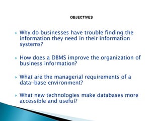 OBJECTIVES



   Why do businesses have trouble finding the
    information they need in their information
    systems?

   How does a DBMS improve the organization of
    business information?

   What are the managerial requirements of a
    data-base environment?

   What new technologies make databases more
    accessible and useful?
 