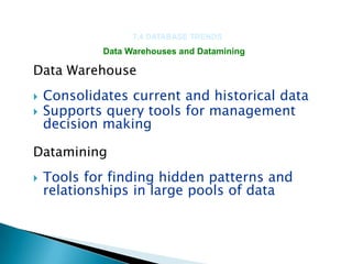 7.4 DATABASE TRENDS
             Data Warehouses and Datamining

Data Warehouse
   Consolidates current and historical data
   Supports query tools for management
    decision making

Datamining
   Tools for finding hidden patterns and
    relationships in large pools of data
 