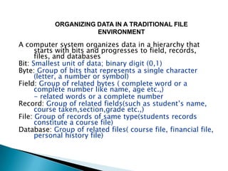 ORGANIZING DATA IN A TRADITIONAL FILE
                      ENVIRONMENT

A computer system organizes data in a hierarchy that
      starts with bits and progresses to field, records,
      files, and databases
Bit: Smallest unit of data; binary digit (0,1)
Byte: Group of bits that represents a single character
      (letter, a number or symbol)
Field: Group of related bytes ( complete word or a
      complete number like name, age etc.,)
      - related words or a complete number
Record: Group of related fields(such as student’s name,
      course taken,section,grade etc.,)
File: Group of records of same type(students records
      constitute a course file)
Database: Group of related files( course file, financial file,
      personal history file)
 
