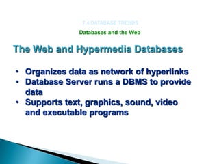 7.4 DATABASE TRENDS

              Databases and the Web


The Web and Hypermedia Databases

• Organizes data as network of hyperlinks
• Database Server runs a DBMS to provide
  data
• Supports text, graphics, sound, video
  and executable programs
 