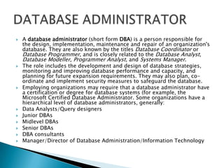    A database administrator (short form DBA) is a person responsible for
    the design, implementation, maintenance and repair of an organization's
    database. They are also known by the titles Database Coordinator or
    Database Programmer, and is closely related to the Database Analyst,
    Database Modeller, Programmer Analyst, and Systems Manager.
   The role includes the development and design of database strategies,
    monitoring and improving database performance and capacity, and
    planning for future expansion requirements. They may also plan, co-
    ordinate and implement security measures to safeguard the database.
   Employing organizations may require that a database administrator have
    a certification or degree for database systems (for example, the
    Microsoft Certified Database Administrator. Some organizations have a
    hierarchical level of database administrators, generally:
   Data Analysts/Query designers
   Junior DBAs
   Midlevel DBAs
   Senior DBAs
   DBA consultants
   Manager/Director of Database Administration/Information Technology
 