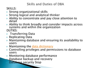 SKILLS:
 Strong organizational skills
 Strong logical and analytical thinker
 Ability to concentrate and pay close attention to
  detail
 Ability to think broadly and consider impacts across
  systems and within the organization
DUTIES:
 Transferring Data
 Replicating Data
 Maintaining database and ensuring its availability to
  users
 Maintaining the data dictionary
 Controlling privileges and permissions to database
  users
 Monitoring database performance
 Database backup and recovery
 Database security Stop
 