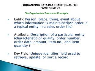 ORGANIZING DATA IN A TRADITIONAL FILE
                    ENVIRONMENT
          File Organization Terms and Concepts

   Entity: Person, place, thing, event about
    which information is maintained(An order is
    a typical entity in a sales order file)

   Attribute: Description of a particular entity
    (characteristic or quality, order number,
    order date, amount, item no., and item
    quantity )

   Key Field: Unique identifier field used to
    retrieve, update, or sort a record
 