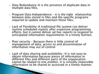    Data Redundancy-It is the presence of duplicate data in
    multiple data files.

   Program Data Independence – it is the tight relationship
    between data stored in files and the specific programs
    required to update and maintain those files.

   Lack of Flexibility-A traditional file system can deliver
    routine scheduled reports after expensive programming
    efforts, but it cannot deliver ad hoc reports to respond to
    anticipated information requirements in a timely fashion.

   Poor security – Because there is little control of
    management of data, access to and dissemination of
    information may out of control

   Lack of data sharing and availability –It is not easy to
    obtain information because pieces of information in
    different files and different parts of the organisation
    cannot be related to one another, it is virtually impossible
    information to be shared or accessed in a timely manner.
 