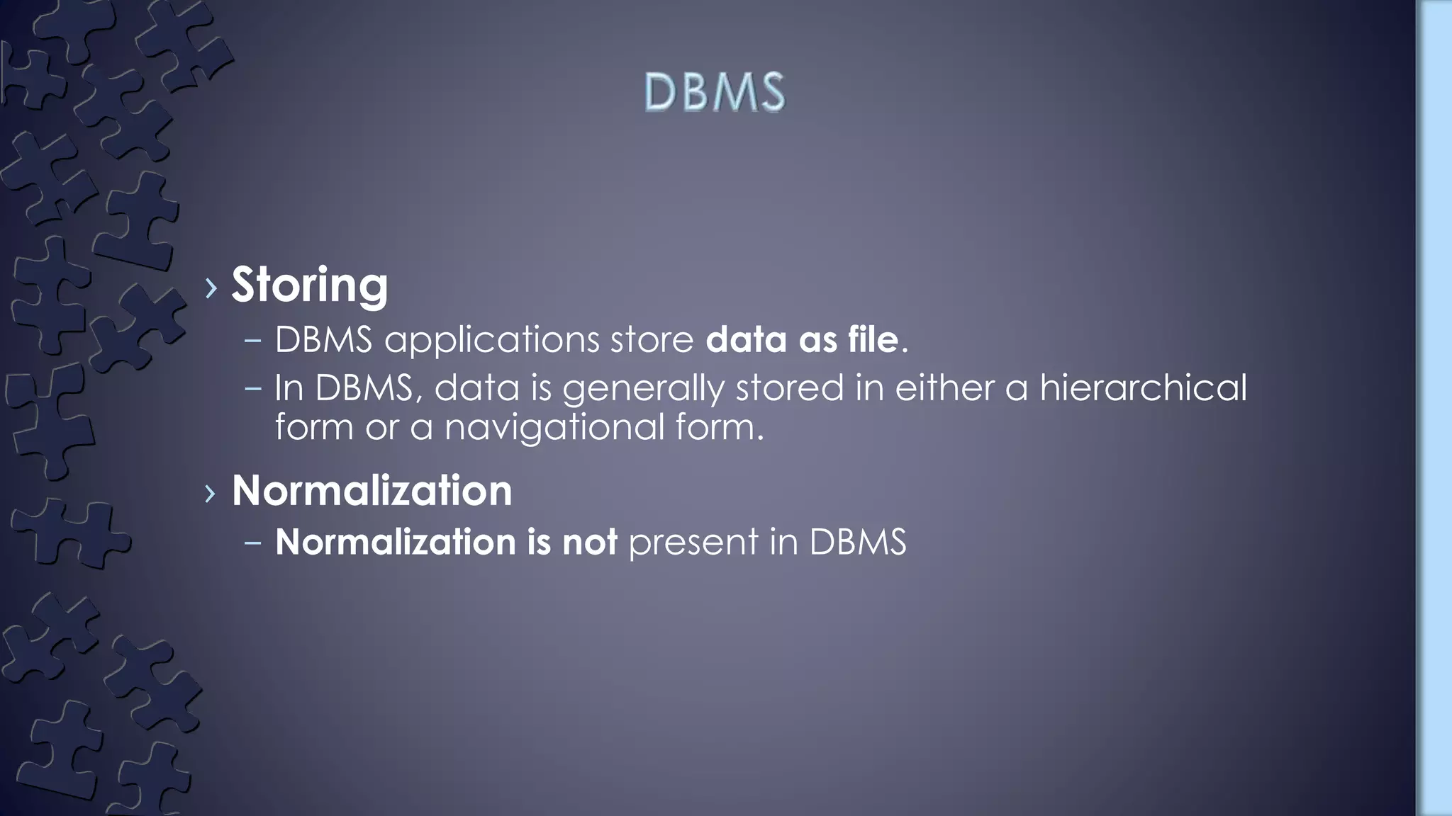 › Storing
– DBMS applications store data as file.
– In DBMS, data is generally stored in either a hierarchical
form or a navigational form.
› Normalization
– Normalization is not present in DBMS