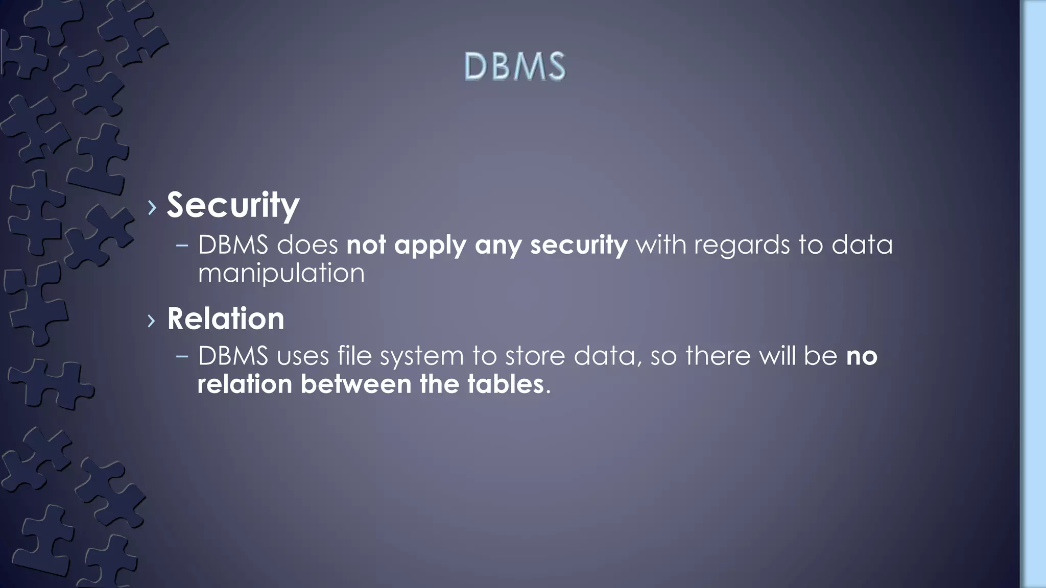 › Security
– DBMS does not apply any security with regards to data
manipulation
› Relation
– DBMS uses file system to store data, so there will be no
relation between the tables.