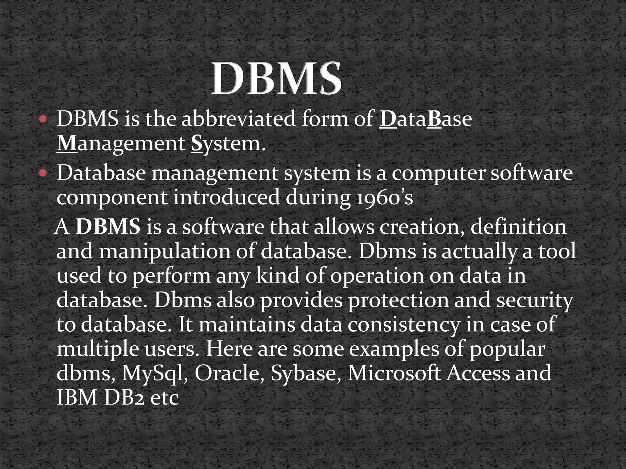  DBMS is the abbreviated form of DataBase Management System.  Database management system is a computer software component introduced during 1960’s A DBMS is a software that allows creation, definition and manipulation of database. Dbms is actually a tool used to perform any kind of operation on data in database. Dbms also provides protection and security to database. It maintains data consistency in case of multiple users. Here are some examples of popular dbms, MySql, Oracle, Sybase, Microsoft Access and IBM DB2 etc 
