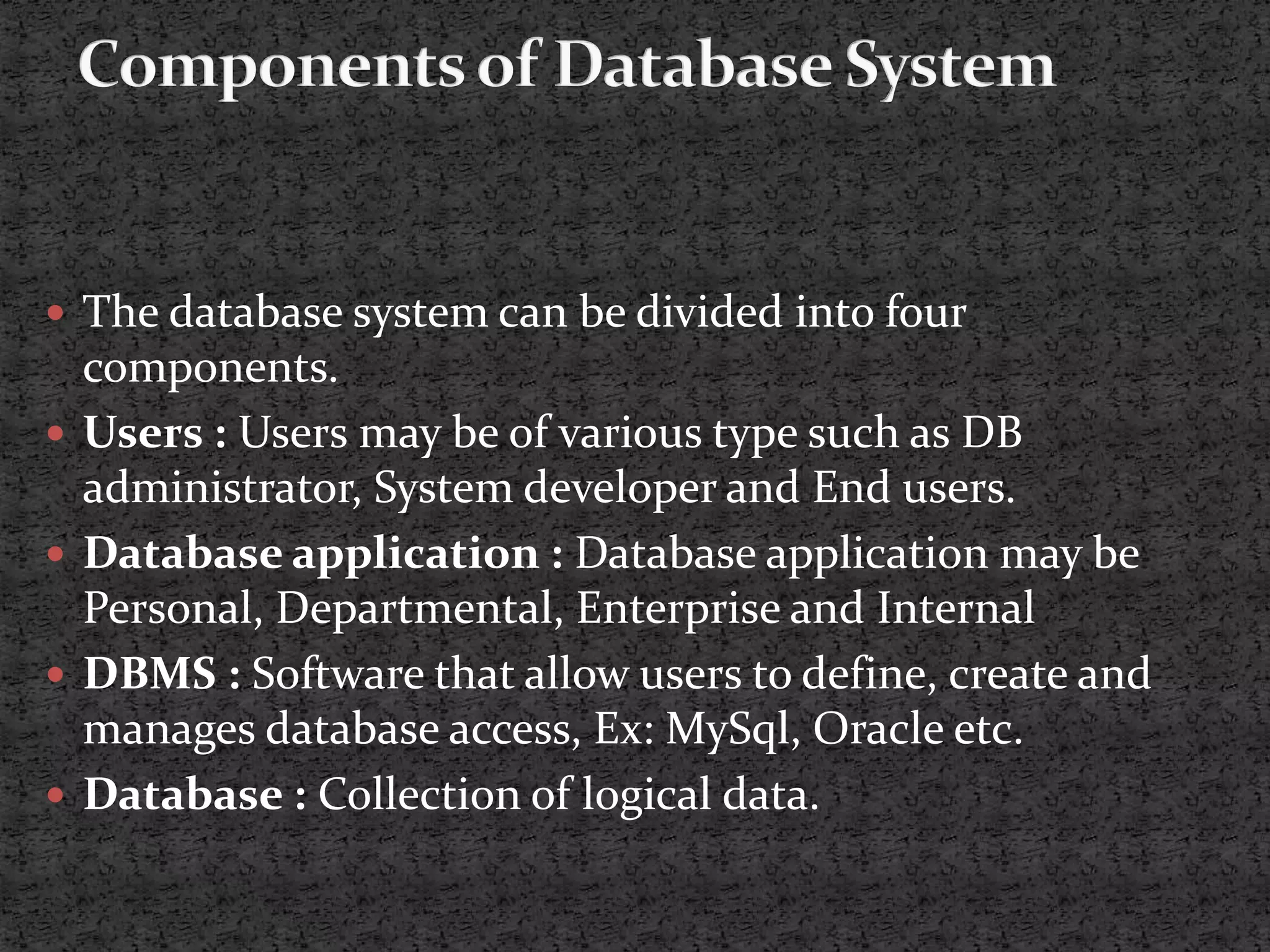  The database system can be divided into four components.  Users : Users may be of various type such as DB administrator, System developer and End users.  Database application : Database application may be Personal, Departmental, Enterprise and Internal  DBMS : Software that allow users to define, create and manages database access, Ex: MySql, Oracle etc.  Database : Collection of logical data. 