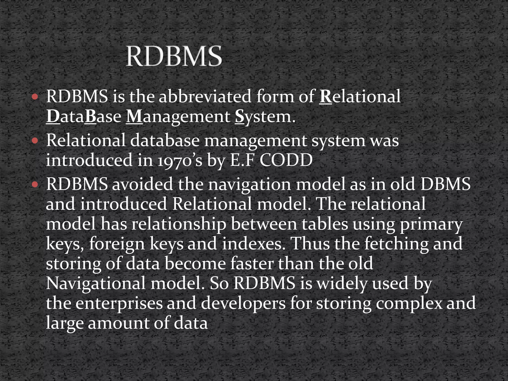  RDBMS is the abbreviated form of Relational DataBase Management System.  Relational database management system was introduced in 1970’s by E.F CODD  RDBMS avoided the navigation model as in old DBMS and introduced Relational model. The relational model has relationship between tables using primary keys, foreign keys and indexes. Thus the fetching and storing of data become faster than the old Navigational model. So RDBMS is widely used by the enterprises and developers for storing complex and large amount of data 