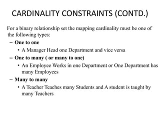 CARDINALITY CONSTRAINTS (CONTD.)
For a binary relationship set the mapping cardinality must be one of
the following types:
– One to one
• A Manager Head one Department and vice versa
– One to many ( or many to one)
• An Employee Works in one Department or One Department has
many Employees
– Many to many
• A Teacher Teaches many Students and A student is taught by
many Teachers
 