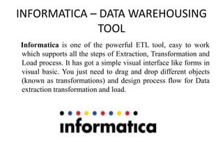 INFORMATICA – DATA WAREHOUSING
TOOL
Informatica is one of the powerful ETL tool, easy to work
which supports all the steps of Extraction, Transformation and
Load process. It has got a simple visual interface like forms in
visual basic. You just need to drag and drop different objects
(known as transformations) and design process flow for Data
extraction transformation and load.
 