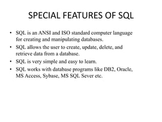SPECIAL FEATURES OF SQL
• SQL is an ANSI and ISO standard computer language
for creating and manipulating databases.
• SQL allows the user to create, update, delete, and
retrieve data from a database.
• SQL is very simple and easy to learn.
• SQL works with database programs like DB2, Oracle,
MS Access, Sybase, MS SQL Sever etc.
 