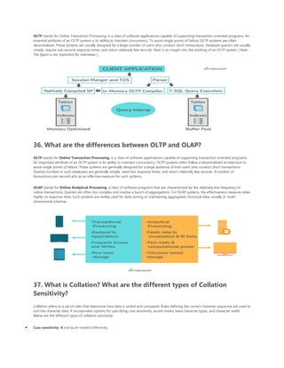 OLTP stands for Online Transaction Processing, is a class of software applications capable of supporting transaction-oriented programs. An
essential attribute of an OLTP system is its ability to maintain concurrency. To avoid single points of failure, OLTP systems are often
decentralized. These systems are usually designed for a large number of users who conduct short transactions. Database queries are usually
simple, require sub-second response times, and return relatively few records. Here is an insight into the working of an OLTP system [ Note -
The figure is not important for interviews ] -
36. What are the differences between OLTP and OLAP?
OLTP stands for Online Transaction Processing, is a class of software applications capable of supporting transaction-oriented programs.
An important attribute of an OLTP system is its ability to maintain concurrency. OLTP systems often follow a decentralized architecture to
avoid single points of failure. These systems are generally designed for a large audience of end-users who conduct short transactions.
Queries involved in such databases are generally simple, need fast response times, and return relatively few records. A number of
transactions per second acts as an effective measure for such systems.
OLAP stands for Online Analytical Processing, a class of software programs that are characterized by the relatively low frequency of
online transactions. Queries are often too complex and involve a bunch of aggregations. For OLAP systems, the effectiveness measure relies
highly on response time. Such systems are widely used for data mining or maintaining aggregated, historical data, usually in multi-
dimensional schemas.
37. What is Collation? What are the different types of Collation
Sensitivity?
Collation refers to a set of rules that determine how data is sorted and compared. Rules defining the correct character sequence are used to
sort the character data. It incorporates options for specifying case sensitivity, accent marks, kana character types, and character width.
Below are the different types of collation sensitivity:
• Case sensitivity: A and a are treated differently.
 