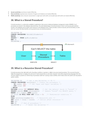• Accent sensitivity: a and á are treated differently.
• Kana sensitivity: Japanese kana characters Hiragana and Katakana are treated differently.
• Width sensitivity: Same character represented in single-byte (half-width) and double-byte (full-width) are treated differently.
38. What is a Stored Procedure?
A stored procedure is a subroutine available to applications that access a relational database management system (RDBMS). Such
procedures are stored in the database data dictionary. The sole disadvantage of stored procedure is that it can be executed nowhere
except in the database and occupies more memory in the database server. It also provides a sense of security and functionality as users
who can't access the data directly can be granted access via stored procedures.
DELIMITER $$
CREATE PROCEDURE FetchAllStudents()
BEGIN
SELECT * FROM myDB.students;
END $$
DELIMITER ;
39. What is a Recursive Stored Procedure?
A stored procedure that calls itself until a boundary condition is reached, is called a recursive stored procedure. This recursive function
helps the programmers to deploy the same set of code several times as and when required. Some SQL programming languages limit the
recursion depth to prevent an infinite loop of procedure calls from causing a stack overflow, which slows down the system and may lead to
system crashes.
DELIMITER $$ /* Set a new delimiter => $$ */
CREATE PROCEDURE calctotal( /* Create the procedure */
IN number INT, /* Set Input and Ouput variables */
OUT total INT
) BEGIN
DECLARE score INT DEFAULT NULL; /* Set the default value => "score" */
SELECT awards FROM achievements /* Update "score" via SELECT query */
WHERE id = number INTO score;
IF score IS NULL THEN SET total = 0; /* Termination condition */
ELSE
CALL calctotal(number+1); /* Recursive call */
SET total = total + score; /* Action after recursion */
END IF;
END $$ /* End of procedure */
DELIMITER ; /* Reset the delimiter */
 