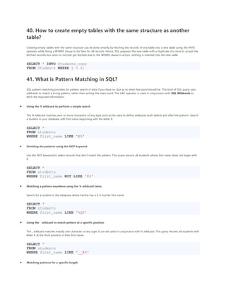 40. How to create empty tables with the same structure as another
table?
Creating empty tables with the same structure can be done smartly by fetching the records of one table into a new table using the INTO
operator while fixing a WHERE clause to be false for all records. Hence, SQL prepares the new table with a duplicate structure to accept the
fetched records but since no records get fetched due to the WHERE clause in action, nothing is inserted into the new table.
SELECT * INTO Students_copy
FROM Students WHERE 1 = 2;
41. What is Pattern Matching in SQL?
SQL pattern matching provides for pattern search in data if you have no clue as to what that word should be. This kind of SQL query uses
wildcards to match a string pattern, rather than writing the exact word. The LIKE operator is used in conjunction with SQL Wildcards to
fetch the required information.
• Using the % wildcard to perform a simple search
The % wildcard matches zero or more characters of any type and can be used to define wildcards both before and after the pattern. Search
a student in your database with first name beginning with the letter K:
SELECT *
FROM students
WHERE first_name LIKE 'K%'
• Omitting the patterns using the NOT keyword
Use the NOT keyword to select records that don't match the pattern. This query returns all students whose first name does not begin with
K.
SELECT *
FROM students
WHERE first_name NOT LIKE 'K%'
• Matching a pattern anywhere using the % wildcard twice
Search for a student in the database where he/she has a K in his/her first name.
SELECT *
FROM students
WHERE first_name LIKE '%Q%'
• Using the _ wildcard to match pattern at a specific position
The _ wildcard matches exactly one character of any type. It can be used in conjunction with % wildcard. This query fetches all students with
letter K at the third position in their first name.
SELECT *
FROM students
WHERE first_name LIKE '__K%'
• Matching patterns for a specific length
 