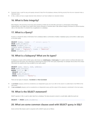 • Clustered index is used for easy and speedy retrieval of data from the database, whereas, fetching records from the non-clustered index is
relatively slower.
• In SQL, a table can have a single clustered index whereas it can have multiple non-clustered indexes.
16. What is Data Integrity?
Data Integrity is the assurance of accuracy and consistency of data over its entire life-cycle and is a critical aspect of the design,
implementation, and usage of any system which stores, processes, or retrieves data. It also defines integrity constraints to enforce business
rules on the data when it is entered into an application or a database.
17. What is a Query?
A query is a request for data or information from a database table or combination of tables. A database query can be either a select query
or an action query.
SELECT fname, lname /* select query */
FROM myDb.students
WHERE student_id = 1;
UPDATE myDB.students /* action query */
SET fname = 'Captain', lname = 'America'
WHERE student_id = 1;
18. What is a Subquery? What are its types?
A subquery is a query within another query, also known as a nested query or inner query. It is used to restrict or enhance the data to be
queried by the main query, thus restricting or enhancing the output of the main query respectively. For example, here we fetch the contact
information for students who have enrolled for the maths subject:
SELECT name, email, mob, address
FROM myDb.contacts
WHERE roll_no IN (
SELECT roll_no
FROM myDb.students
WHERE subject = 'Maths');
There are two types of subquery - Correlated and Non-Correlated.
• A correlated subquery cannot be considered as an independent query, but it can refer to the column in a table listed in the FROM of the
main query.
• A non-correlated subquery can be considered as an independent query and the output of the subquery is substituted in the main query.
19. What is the SELECT statement?
SELECT operator in SQL is used to select data from a database. The data returned is stored in a result table, called the result-set.
SELECT * FROM myDB.students;
20. What are some common clauses used with SELECT query in SQL?
Some common SQL clauses used in conjuction with a SELECT query are as follows:
 