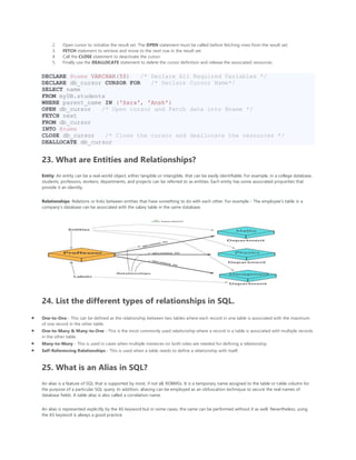 2. Open cursor to initialize the result set. The OPEN statement must be called before fetching rows from the result set.
3. FETCH statement to retrieve and move to the next row in the result set.
4. Call the CLOSE statement to deactivate the cursor.
5. Finally use the DEALLOCATE statement to delete the cursor definition and release the associated resources.
DECLARE @name VARCHAR(50) /* Declare All Required Variables */
DECLARE db_cursor CURSOR FOR /* Declare Cursor Name*/
SELECT name
FROM myDB.students
WHERE parent_name IN ('Sara', 'Ansh')
OPEN db_cursor /* Open cursor and Fetch data into @name */
FETCH next
FROM db_cursor
INTO @name
CLOSE db_cursor /* Close the cursor and deallocate the resources */
DEALLOCATE db_cursor
23. What are Entities and Relationships?
Entity: An entity can be a real-world object, either tangible or intangible, that can be easily identifiable. For example, in a college database,
students, professors, workers, departments, and projects can be referred to as entities. Each entity has some associated properties that
provide it an identity.
Relationships: Relations or links between entities that have something to do with each other. For example - The employee's table in a
company's database can be associated with the salary table in the same database.
24. List the different types of relationships in SQL.
• One-to-One - This can be defined as the relationship between two tables where each record in one table is associated with the maximum
of one record in the other table.
• One-to-Many & Many-to-One - This is the most commonly used relationship where a record in a table is associated with multiple records
in the other table.
• Many-to-Many - This is used in cases when multiple instances on both sides are needed for defining a relationship.
• Self-Referencing Relationships - This is used when a table needs to define a relationship with itself.
25. What is an Alias in SQL?
An alias is a feature of SQL that is supported by most, if not all, RDBMSs. It is a temporary name assigned to the table or table column for
the purpose of a particular SQL query. In addition, aliasing can be employed as an obfuscation technique to secure the real names of
database fields. A table alias is also called a correlation name.
An alias is represented explicitly by the AS keyword but in some cases, the same can be performed without it as well. Nevertheless, using
the AS keyword is always a good practice.
 