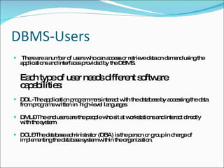 DBMS-Users There are a number of users who can access or retrieve data on demand using the applications and interfaces provided by the DBMS. Each type of user needs different software capabilities: DDL-The application programmers interact with the database by accessing the data from programs written in  high-level languages DML– The end users are the people who sit at workstations and interact directly with the system. DCL– The database administrator (DBA) is the person or group in charge of implementing the database system within the organization. 
