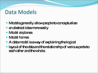 Data Models Models generally allow people to conceptualize  an abstract idea more easily Model airplanes  Model homes A data model is a way of explaining the logical  layout of the data and the relationship of various parts to each other and the whole. 